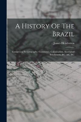 A History Of The Brazil: Comprising Its Geography, Commerce, Colonization, Aboriginal Inhabitants, &c. &c. &c - James Henderson - cover