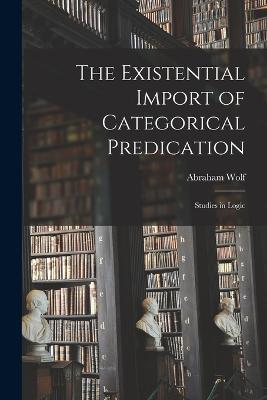 The Existential Import of Categorical Predication: Studies in Logic - Abraham Wolf - cover
