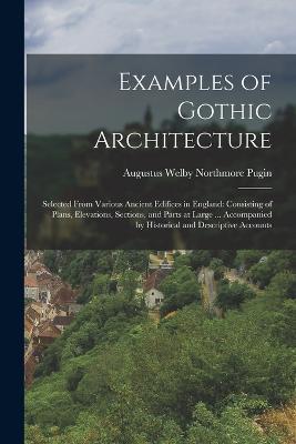 Examples of Gothic Architecture: Selected From Various Ancient Edifices in England: Consisting of Plans, Elevations, Sections, and Parts at Large ... Accompanied by Historical and Descriptive Accounts - Augustus Welby Northmore Pugin - cover