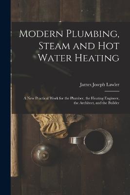 Modern Plumbing, Steam and Hot Water Heating: A New Practical Work for the Plumber, the Heating Engineer, the Architect, and the Builder - James Joseph Lawler - cover