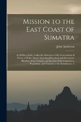 Mission to the East Coast of Sumatra: In M.Dccc.Xxiii, Under the Direction of the Government of Prince of Wales Island: Including Historical and Descriptive Sketches of the Country, an Account of the Commerce, Population, and Customs of the Inhabitants, A - John Anderson - cover