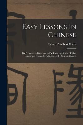 Easy Lessons in Chinese: Or Progressive Exercises to Facilitate the Study of That Language: Especially Adapted to the Canton Dialect - Samuel Wells Williams - cover