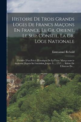 Histoire De Trois Grands Loges De Francs Maçons En France, Le Gr. Orient, Le Sup. Conseil. La Gr. Loge Nationale: Préédée D'un Précis Historique De La Franc Mançconnerie Ancienne Depuis Sa Fondation Jusque À ... 1717, ... Suivre De L'histoire De... - Emmanuel Rebold - cover