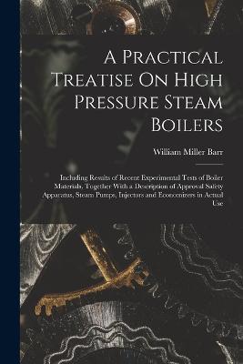 A Practical Treatise On High Pressure Steam Boilers: Including Results of Recent Experimental Tests of Boiler Materials, Together With a Description of Approval Safety Apparatus, Steam Pumps, Injectors and Economizers in Actual Use - William Miller Barr - cover