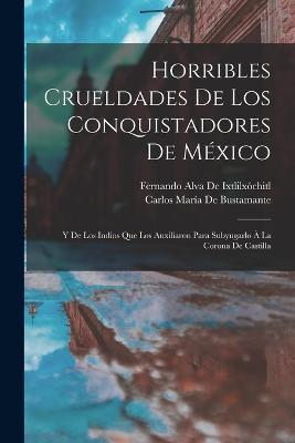Horribles Crueldades De Los Conquistadores De México: Y De Los Indios Que Los Auxiliaron Para Subyugarlo À La Corona De Castilla - Fernando Alva de Ixtlilxóchitl,Carlos María de Bustamante - cover