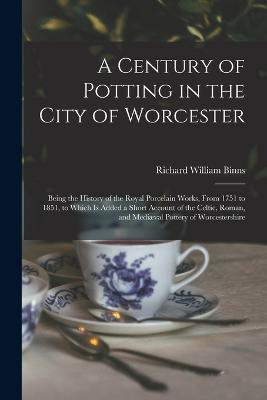 A Century of Potting in the City of Worcester: Being the History of the Royal Porcelain Works, From 1751 to 1851, to Which Is Added a Short Account of the Celtic, Roman, and Mediæval Pottery of Worcestershire - Richard William Binns - cover