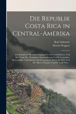 Die Republik Costa Rica in Central-Amerika: Mit Besonderer Berucksichtigung Der Naturverhaltnisse Und Der Frage Der Deutschen Auswanderung Und Colonisation. Reisestudien Und Skizzen Aus Den Jahren 1853 Und 1854 Von Dr. Moritz Wagner Und Dr. Carl Sche... - Moritz Wagner,Karl Scherzer - cover