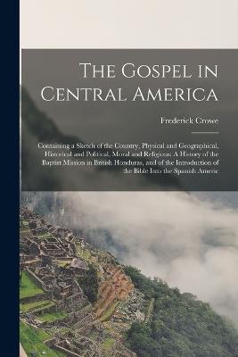 The Gospel in Central America: Containing a Sketch of the Country, Physical and Geographical, Historical and Political, Moral and Religious: A History of the Baptist Mission in British Honduras, and of the Introduction of the Bible Into the Spanish Americ - Frederick Crowe - cover