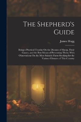 The Shepherd's Guide: Being a Practical Treatise On the Diseases of Sheep, Their Causes, and the Best Means of Preventing Them; With Observations On the Most Suitable Farm-Stocking for the Various Climates of This Country - James Hogg - cover