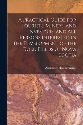 A Practical Guide for Tourists, Miners, and Investors, and All Persons Interested in the Development of the Gold Fields of Nova Scotia - Alexander Heatherington - cover