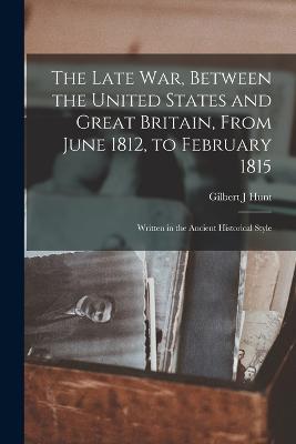 The Late war, Between the United States and Great Britain, From June 1812, to February 1815: Written in the Ancient Historical Style - Gilbert J Hunt - cover