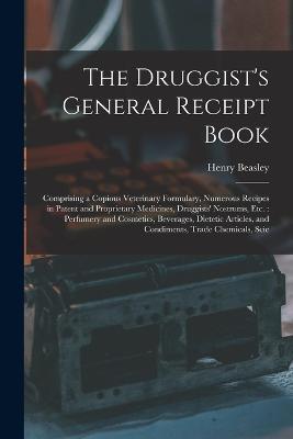 The Druggist's General Receipt Book: Comprising a Copious Veterinary Formulary, Numerous Recipes in Patent and Proprietary Medicines, Druggists' Nostrums, etc.: Perfumery and Cosmetics, Beverages, Dietetic Articles, and Condiments, Trade Chemicals, Scie - Henry Beasley - cover