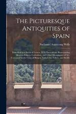 The Picturesque Antiquities of Spain: Described in a Series of Letters, With Illustrations, Representing Moorish Palaces, Cathedrals, and Other Monuments of art, Contained in the Cities of Burgos, Valladolid, Toledo, and Seville
