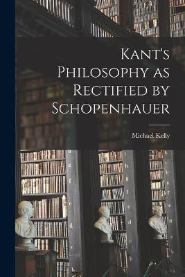 Kant's Philosophy as Rectified by Schopenhauer - Michael Kelly - cover