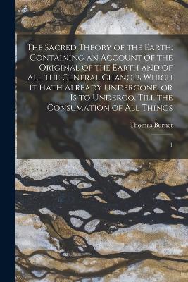 The Sacred Theory of the Earth: Containing an Account of the Original of the Earth and of all the General Changes Which it Hath Already Undergone, or is to Undergo, Till the Consumation of all Things: 1 - Thomas Burnet - cover