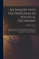 An Inquiry Into The Principles Of Political Oeconomy: Being An Essay On The Science Of Domestic Policy In Free Nations. In Which Are Particularly Considered Population, Agriculture, Trade, Industry, Money,