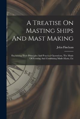 A Treatise On Masting Ships And Mast Making: Explaining Their Principles And Practical Operations, The Mode Of Forming And Combining Made-masts, Etc - John Fincham - cover