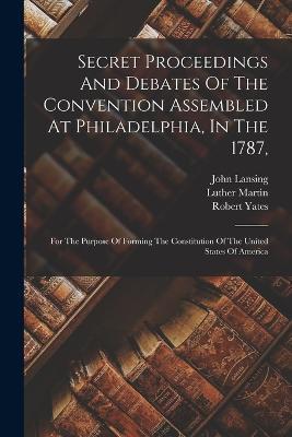 Secret Proceedings And Debates Of The Convention Assembled At Philadelphia, In The 1787,: For The Purpose Of Forming The Constitution Of The United States Of America - Robert Yates,John Lansing - cover