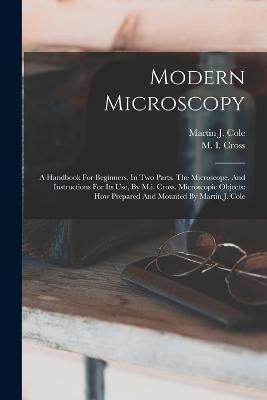 Modern Microscopy: A Handbook For Beginners, In Two Parts. The Microscope, And Instructions For Its Use, By M.i. Cross. Microscopic Objects: How Prepared And Mounted By Martin J. Cole - M I Cross - cover