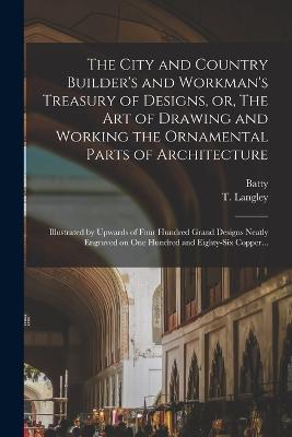 The City and Country Builder's and Workman's Treasury of Designs, or, The Art of Drawing and Working the Ornamental Parts of Architecture: Illustrated by Upwards of Four Hundred Grand Designs Neatly Engraved on One Hundred and Eighty-six Copper... - Batty 1696-1751 Langley - cover