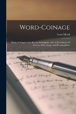 Word-coinage: Being An Inquiry Into Recent Neologisms, Also A Brief Study Of Literary Style, Slang, And Provincialisms - Leon Mead - cover