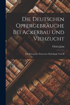 Die Deutschen Opfergebrauche bei Ackerbau und Viehzucht: Ein Beitrag zur Deutschen Mythologie und Al - Ulrich Jahn - cover