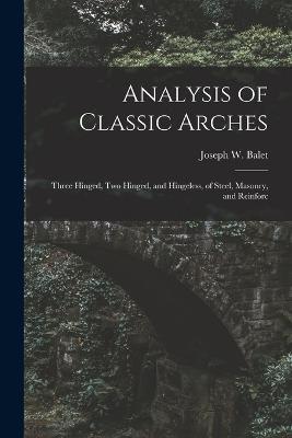 Analysis of Classic Arches: Three Hinged, Two Hinged, and Hingeless, of Steel, Masonry, and Reinforc - Joseph W Balet - cover