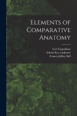 Elements of Comparative Anatomy - Edwin Ray Lankester,Francis Jeffrey Bell,Carl Gegenbaur - cover