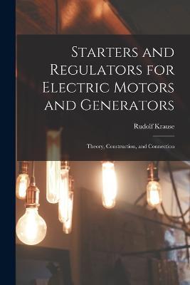 Starters and Regulators for Electric Motors and Generators: Theory, Construction, and Connection - Rudolf Krause - cover