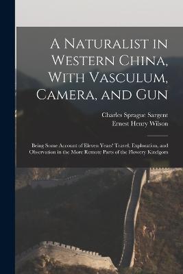 A Naturalist in Western China, With Vasculum, Camera, and Gun: Being Some Account of Eleven Years' Travel, Exploration, and Observation in the More Remote Parts of the Flowery Kindgom - Ernest Henry Wilson,Charles Sprague Sargent - cover