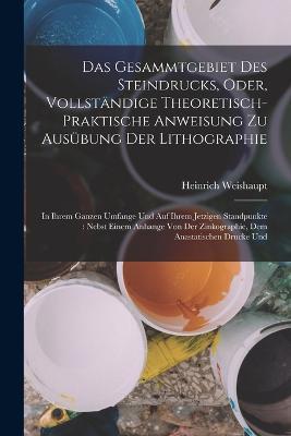 Das Gesammtgebiet Des Steindrucks, Oder, Vollständige Theoretisch-Praktische Anweisung Zu Ausübung Der Lithographie: In Ihrem Ganzen Umfange Und Auf Ihrem Jetzigen Standpunkte: Nebst Einem Anhange Von Der Zinkographie, Dem Anastatischen Drucke Und - Heinrich Weishaupt - cover