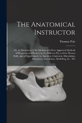 The Anatomical Instructor: Or, an Illustration of the Modern and Most Approved Methods of Preparing and Preserving the Different Parts of the Human Body, and of Quadrupeds, by Injection, Corrosion, Maceration, Distention, Articulation, Modelling, &c., Wit - Thomas Pole - cover