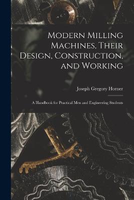 Modern Milling Machines, Their Design, Construction, and Working: A Handbook for Practical Men and Engineering Students - Joseph Gregory Horner - cover