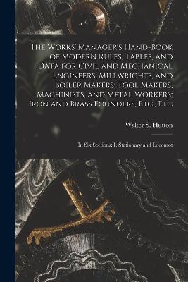 The Works' Manager's Hand-Book of Modern Rules, Tables, and Data for Civil and Mechanical Engineers, Millwrights, and Boiler Makers; Tool Makers, Machinists, and Metal Workers; Iron and Brass Founders, Etc., Etc: In Six Sections: I. Stationary and Locomot - Walter S Hutton - cover