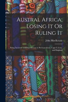 Austral Africa; Losing It Or Ruling It: Being Incidents and Experiences in Bechuanaland, Cape Colony, and England - John MacKenzie - cover