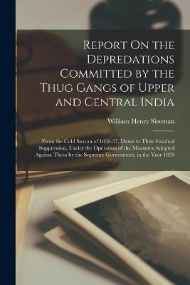 Report On the Depredations Committed by the Thug Gangs of Upper and Central India: From the Cold Season of 1836-37, Down to Their Gradual Suppression, Under the Operation of the Measures Adopted Against Them by the Supreme Government, in the Year 1839 - William Henry Sleeman - cover