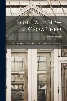 Roses, and How to Grow Them: A Manual for Growing Roses in the Garden and Under Glass - Leonard Barron - cover