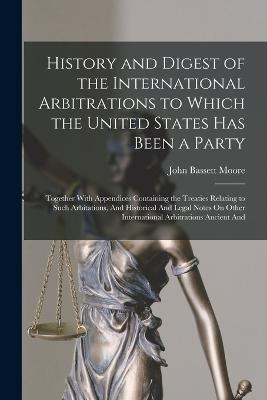 History and Digest of the International Arbitrations to Which the United States Has Been a Party: Together With Appendices Containing the Treaties Relating to Such Arbitations, And Historical And Legal Notes On Other International Arbitrations Ancient And - John Bassett Moore - cover