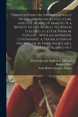 Observations on the Importance of the American Revolution, and the Means of Making it a Benefit to the World. To Which is Added, a Letter From M. Turgot ... With an Appendix, Containing a Translation of the Will of M. Fortuné Ricard, Lately Published in F - Richard Price,Anne-Robert-Jacques Turgot,Charles-Joseph Mathon De La Cour - cover