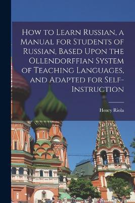 How to Learn Russian, a Manual for Students of Russian, Based Upon the Ollendorffian System of Teaching Languages, and Adapted for Self-instruction - Henry Riola - cover