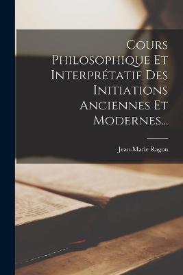 Cours Philosophique Et Interpretatif Des Initiations Anciennes Et Modernes... - Jean-Marie Ragon - cover