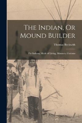 The Indian, Or Mound Builder: The Indians, Mode of Living, Manners, Customs - Thomas Beckwith - cover