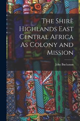 The Shirè Highlands East Central Africa As Colony and Mission - John Buchanan - cover