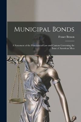 Municipal Bonds: A Statement of the Principles of Law and Custom Governing the Issue of American Mun - Fraser Brown - cover