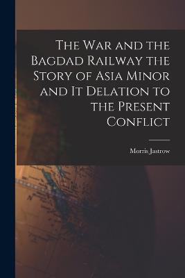 The War and the Bagdad Railway the Story of Asia Minor and it Delation to the Present Conflict - Morris Jastrow - cover