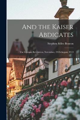 And the Kaiser Abdicates: The German Revolution, November, 1918-August, 1919 - Stephen Miles Bouton - cover