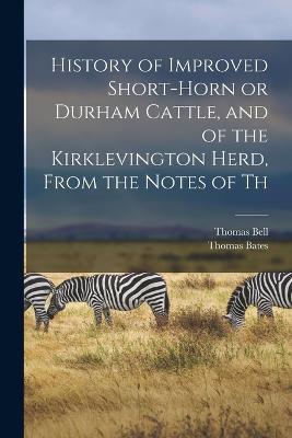 History of Improved Short-horn or Durham Cattle, and of the Kirklevington Herd, From the Notes of Th - Thomas Bates,Thomas Bell - cover
