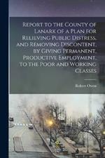 Report to the County of Lanark of a Plan for Relieving Public Distress, and Removing Discontent, by Giving Permanent, Productive Employment, to the Poor and Working Classes
