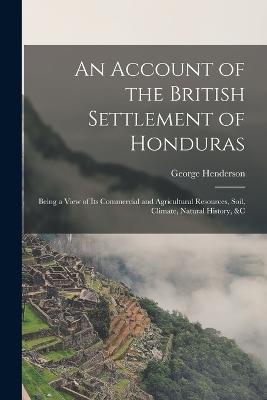An Account of the British Settlement of Honduras: Being a View of Its Commercial and Agricultural Resources, Soil, Climate, Natural History, &C - George Henderson - cover