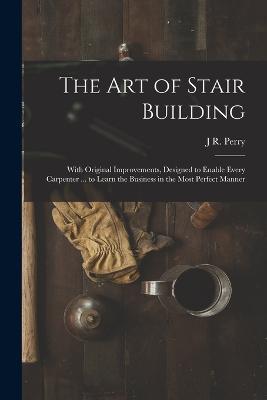 The Art of Stair Building: With Original Improvements, Designed to Enable Every Carpenter ... to Learn the Business in the Most Perfect Manner - J R Perry - cover